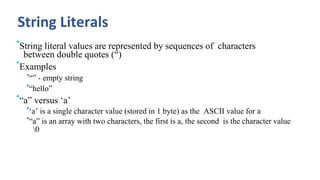 String Literals
•String literal values are represented by sequences of characters
between double quotes (“)
•Examples
•“” - empty string
•“hello”
•“a” versus ‘a’
•‘a’ is a single character value (stored in 1 byte) as the ASCII value for a
•“a” is an array with two characters, the first is a, the second is the character value
0
 