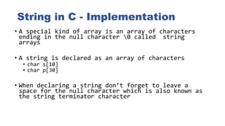 String in C - Implementation
• A special kind of array is an array of characters
ending in the null character 0 called string
arrays
• A string is declared as an array of characters
• char s[10]
• char p[30]
• When declaring a string don’t forget to leave a
space for the null character which is also known as
the string terminator character
 
