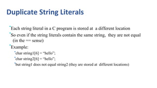Duplicate String Literals
•Each string literal in a C program is stored at a different location
•So even if the string literals contain the same string, they are not equal
(in the == sense)
•Example:
•char string1[6] = “hello”;
•char string2[6] = “hello”;
•but string1 does not equal string2 (they are stored at different locations)
 