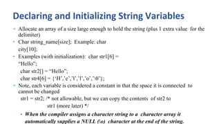 Declaring and Initializing String Variables
• Allocate an array of a size large enough to hold the string (plus 1 extra value for the
delimiter)
• Char string_name[size]; Example: char
city[10];
• Examples (with initialization): char str1[6] =
“Hello”;
char str2[] = “Hello”;
char str4[6] = {‘H’,’e’,’l’,’l’,’o’,’0’};
• Note, each variable is considered a constant in that the space it is connected to
cannot be changed
str1 = str2; /* not allowable, but we can copy the contents of str2 to
str1 (more later) */
• When the compiler assigns a character string to a character array it
automatically supplies a NULL (o) character at the end of the string.
 