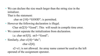 • We can declare the size much larger than the string size in the
initializer.
That is the statement:
char str [10]=“GOOD”; is permitted.
• However the following declaration is illegal.
Char str2[3]=“Good”; This will result in compile time error.
• We cannot separate the initialization from declaration.
i.e. char str3[5]; str3=“Good”;
• Similarly, char s1[4]=“abc”;
char s2[4];
s2=s1; is not allowed. An array name cannot be used as the left
operand of the assignment operator.
 