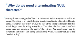 “Why do we need a terminating NULL
character?”
•A string is not a datatype in C but it is considered a data structure stored in an
array. The string is a variable length structure and is stored in a fixed length
array. The array size is not always the size of the string and most often it is
much larger than the string stored in it. Therefore, the last element of the
array need not represent the end of the string. We need some way to
determine the end of the string data and the NULL character serves as the
“end of string”.
 