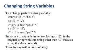 Changing String Variables
•Can change parts of a string variable
char str1[6] = “hello”;
str1[0] = ‘y’;
/* str1 is now “yello” */
str1[4] = ‘0’;
/* str1 is now “yell” */
•Important to retain delimiter (replacing str1[5] in the
original string with something other than ‘0’ makes a
string that does not end)
•Have to stay within limits of array
 