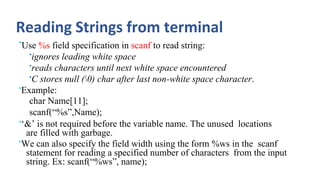 Reading Strings from terminal
•Use %s field specification in scanf to read string:
•ignores leading white space
•reads characters until next white space encountered
•C stores null (0) char after last non-white space character.
•Example:
char Name[11];
scanf(“%s”,Name);
•‘&’ is not required before the variable name. The unused locations
are filled with garbage.
•We can also specify the field width using the form %ws in the scanf
statement for reading a specified number of characters from the input
string. Ex: scanf(“%ws”, name);
 