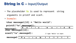 String in C – Input/Output
• The placeholder %s is used to represent string
arguments in printf and scanf.
• Example:
•char message1[12] = "Hello world";
printf(“%s”,message1);
•message1:
char message2[12];
scanf(“%s”,message2); // type "Hello" as input
: H e l l o 0 ? ? ? ? ? ?
message2
H e l l o w o r l d 0
 