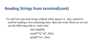 Reading Strings from terminal(cont)
•%s and %ws can read strings without white spaces i.e. they cannot be
used for reading a text containing more than one word. However we can
use the following code to read a line:
char line[80];
scanf(“%[^n]”, line);
printf(“%s”, line);
 