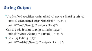 String Output
•Use %s field specification in printf: characters in string printed
until 0 encountered char Name[10] = “Rich”;
printf(“|%s|”,Name); /* outputs |Rich| */
•Can use width value to print string in space:
printf(“|%10s|”,Name); /* outputs | Rich| */
•Use - flag to left justify:
printf(“|%-10s|”,Name); /* outputs |Rich | */
 