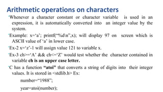 Arithmetic operations on characters
•Whenever a character constant or character variable is used in an
expression, it is automatically converted into an integer value by the
system.
•Example: x=‘a’; printf(“%dn”,x); will display 97 on screen which is
ASCII value of ‘a’ in lower case.
•Ex-2 x=‘z’-1 will assign value 121 to variable x.
•Ex-3 ch>=‘A’ && ch<=‘Z’ would test whether the character contained in
variable ch is an upper case letter.
•C has a function “atoi” that converts a string of digits into their integer
values. It is stored in <stdlib.h> Ex:
number=“1988”;
year=atoi(number);
 