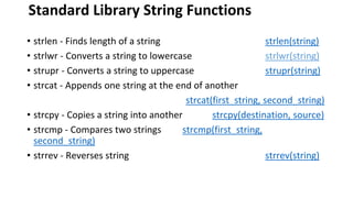 Standard Library String Functions
• strlen - Finds length of a string strlen(string)
• strlwr - Converts a string to lowercase strlwr(string)
• strupr - Converts a string to uppercase strupr(string)
• strcat - Appends one string at the end of another
strcat(first_string, second_string)
• strcpy - Copies a string into another strcpy(destination, source)
• strcmp - Compares two strings strcmp(first_string,
second_string)
• strrev - Reverses string strrev(string)
 