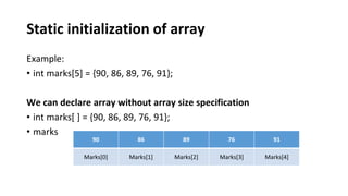 Static initialization of array
Example:
• int marks[5] = {90, 86, 89, 76, 91};
We can declare array without array size specification
• int marks[ ] = {90, 86, 89, 76, 91};
• marks
90 86 89 76 91
Marks[0] Marks[1] Marks[2] Marks[3] Marks[4]
 