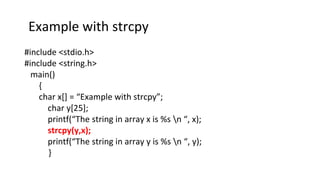 Example with strcpy
#include <stdio.h>
#include <string.h>
main()
{
char x[] = “Example with strcpy”;
char y[25];
printf(“The string in array x is %s n “, x);
strcpy(y,x);
printf(“The string in array y is %s n “, y);
}
 