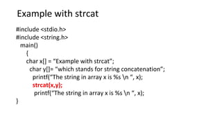 Example with strcat
#include <stdio.h>
#include <string.h>
main()
{
char x[] = “Example with strcat”;
char y[]= “which stands for string concatenation”;
printf(“The string in array x is %s n “, x);
strcat(x,y);
printf(“The string in array x is %s n “, x);
}
 
