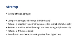 strcmp
• strcmp(stringa, stringb)
• Compares stringa and stringb alphabetically
• Returns a negative value if stringa precedes stringb alphabetically
• Returns a positive value if stringb precedes stringa alphabetically
• Returns 0 if they are equal
• Note lowercase characters are greater than Uppercase
 