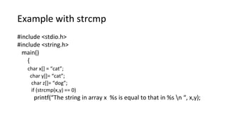 Example with strcmp
#include <stdio.h>
#include <string.h>
main()
{
char x[] = “cat”;
char y[]= “cat”;
char z[]= “dog”;
if (strcmp(x,y) == 0)
printf(“The string in array x %s is equal to that in %s n “, x,y);
 