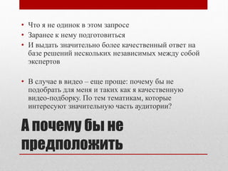 • Что я не одинок в этом запросе
• Заранее к нему подготовиться
• И выдать значительно более качественный ответ на
  базе решений нескольких независимых между собой
  экспертов

• В случае в видео – еще проще: почему бы не
  подобрать для меня и таких как я качественную
  видео-подборку. По тем тематикам, которые
  интересуют значительную часть аудитории?

А почему бы не
предположить
 
