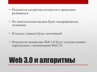 • Разумеется алгоритмы останутся и продолжат
  развиваться

• Но окончательная выдача будет модерироваться
  человеком

• И (самое главное) будет постоянной

• Разумеется механизмы Web 3.0 будут сосуществовать
  параллельно с механизмами Web 2.0




Web 3.0 и алгоритмы
 
