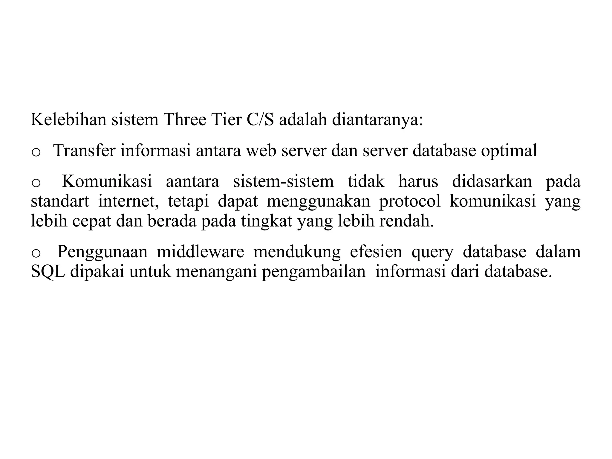 Kelebihan sistem Three Tier C/S adalah diantaranya:
o Transfer informasi antara web server dan server database optimal
o Komunikasi aantara sistem-sistem tidak harus didasarkan pada
standart internet, tetapi dapat menggunakan protocol komunikasi yang
lebih cepat dan berada pada tingkat yang lebih rendah.
o Penggunaan middleware mendukung efesien query database dalam
SQL dipakai untuk menangani pengambailan informasi dari database.
 