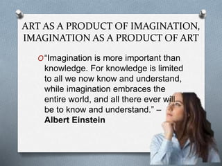 ART AS A PRODUCT OF IMAGINATION,
IMAGINATION AS A PRODUCT OF ART
O“Imagination is more important than
knowledge. For knowledge is limited
to all we now know and understand,
while imagination embraces the
entire world, and all there ever will
be to know and understand.” –
Albert Einstein
 