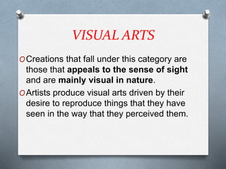 VISUAL ARTS
OCreations that fall under this category are
those that appeals to the sense of sight
and are mainly visual in nature.
OArtists produce visual arts driven by their
desire to reproduce things that they have
seen in the way that they perceived them.
 