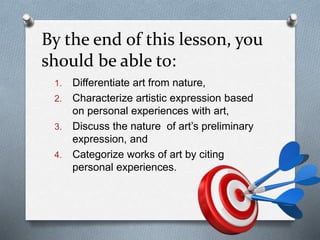 By the end of this lesson, you
should be able to:
1. Differentiate art from nature,
2. Characterize artistic expression based
on personal experiences with art,
3. Discuss the nature of art’s preliminary
expression, and
4. Categorize works of art by citing
personal experiences.
 
