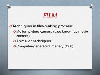 FILM
OTechniques in film-making process:
O Motion-picture camera (also known as movie
camera)
O Animation techniques
O Computer-generated imagery (CGI)
 