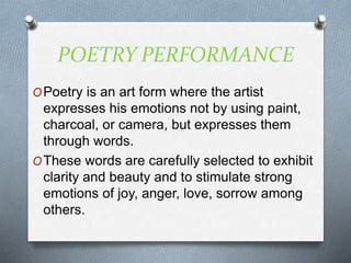 POETRY PERFORMANCE
OPoetry is an art form where the artist
expresses his emotions not by using paint,
charcoal, or camera, but expresses them
through words.
OThese words are carefully selected to exhibit
clarity and beauty and to stimulate strong
emotions of joy, anger, love, sorrow among
others.
 