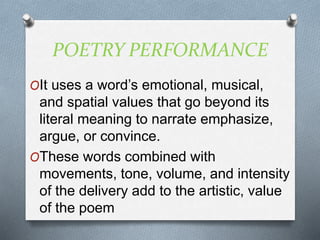 POETRY PERFORMANCE
OIt uses a word’s emotional, musical,
and spatial values that go beyond its
literal meaning to narrate emphasize,
argue, or convince.
OThese words combined with
movements, tone, volume, and intensity
of the delivery add to the artistic, value
of the poem
 