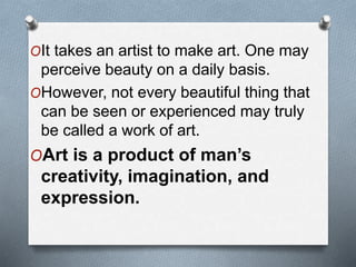OIt takes an artist to make art. One may
perceive beauty on a daily basis.
OHowever, not every beautiful thing that
can be seen or experienced may truly
be called a work of art.
OArt is a product of man’s
creativity, imagination, and
expression.
 