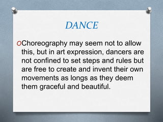 DANCE
OChoreography may seem not to allow
this, but in art expression, dancers are
not confined to set steps and rules but
are free to create and invent their own
movements as longs as they deem
them graceful and beautiful.
 