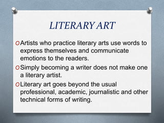 LITERARY ART
OArtists who practice literary arts use words to
express themselves and communicate
emotions to the readers.
OSimply becoming a writer does not make one
a literary artist.
OLiterary art goes beyond the usual
professional, academic, journalistic and other
technical forms of writing.
 
