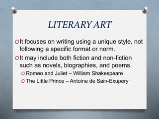 LITERARY ART
OIt focuses on writing using a unique style, not
following a specific format or norm.
OIt may include both fiction and non-fiction
such as novels, biographies, and poems.
O Romeo and Juliet – William Shakespeare
O The Little Prince – Antoine de Sain-Exupery
 