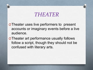 THEATER
OTheater uses live performers to present
accounts or imaginary events before a live
audience.
OTheater art performance usually follows
follow a script, though they should not be
confused with literary arts.
 