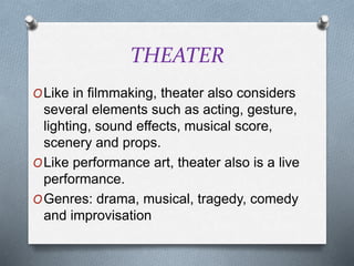 THEATER
OLike in filmmaking, theater also considers
several elements such as acting, gesture,
lighting, sound effects, musical score,
scenery and props.
OLike performance art, theater also is a live
performance.
OGenres: drama, musical, tragedy, comedy
and improvisation
 