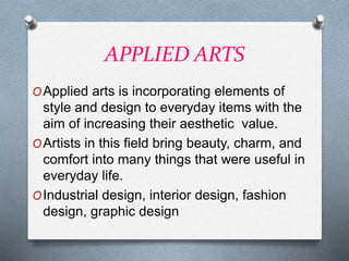 APPLIED ARTS
OApplied arts is incorporating elements of
style and design to everyday items with the
aim of increasing their aesthetic value.
OArtists in this field bring beauty, charm, and
comfort into many things that were useful in
everyday life.
OIndustrial design, interior design, fashion
design, graphic design
 