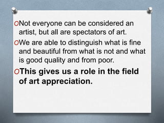 ONot everyone can be considered an
artist, but all are spectators of art.
OWe are able to distinguish what is fine
and beautiful from what is not and what
is good quality and from poor.
OThis gives us a role in the field
of art appreciation.
 