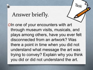 Answer briefly.
OIn one of your encounters with art
through museum visits, musicals, and
plays among others, have you ever felt
disconnected from an artwork? Was
there a point in time when you did not
understand what message the art was
trying to convey? Explain why you think
you did or did not understand the art.
 