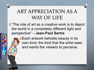 ART APPRECIATION AS A
WAY OF LIFE
O“The role of art as a creative work is to depict
the world in a completely different light and
perspective” – Jean-Paul Sartre
OEach artwork beholds beauty in its
own kind, the kind that the artist sees
and wants the viewers to perceive.
 