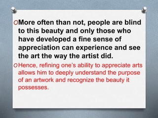 OMore often than not, people are blind
to this beauty and only those who
have developed a fine sense of
appreciation can experience and see
the art the way the artist did.
OHence, refining one’s ability to appreciate arts
allows him to deeply understand the purpose
of an artwork and recognize the beauty it
possesses.
 