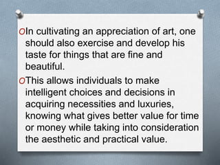 OIn cultivating an appreciation of art, one
should also exercise and develop his
taste for things that are fine and
beautiful.
OThis allows individuals to make
intelligent choices and decisions in
acquiring necessities and luxuries,
knowing what gives better value for time
or money while taking into consideration
the aesthetic and practical value.
 