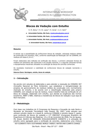 Blocos de Vedação com Entulho
                      R. M. Abreu a; R. W. Lopes b; R. Azrak c, A. E. Salvid

                  a. Universidade Paulista, São Paulo, ricardo.abreu@yahoo.com.br

                   b. Universidade Paulista, São Paulo, rico.lopes60@yahoo.com.br

                   c. Universidade Paulista, São Paulo, projetosazrak@terra.com.br

                      d. Universidade Paulista, São Paulo, anesalvi@uol.com.br




Resumo

O estudo usa a possibilidade de confeccionar blocos de vedação, utilizando resíduos sólidos
da construção civil (entulho), RDC, conforme classificação da Resolução 307 do CONAMA, em
resíduos de classe A, B e C.

Foram elaborados dois métodos de confecção dos blocos; o primeiro utilizando formas de
madeira em tamanhos não comerciais e em escalas menores, e o segundo utilizando formas
e equipamentos industriais utilizados na confecção de blocos de concreto comerciais.

Os resultados mostraram a viabilidade de confeccionar blocos de vedação reciclando o
entulho.
Palavras-Chave: Reciclagem, entulho, blocos de vedação.



1 – Introdução


De acordo com estudos já elaborados e para atender a resolução do CONAMA 307
(Conselho Nacional do Meio Ambiente), que estabelece a obrigatoriedade de
projetos de gerenciamento de resíduos sólidos da construção civil, normalmente
chamado de entulho, e de acordo com a classificação elaborada pelo próprio
CONAMA, com relação ao tipo de resíduo, nosso trabalho trata da confecção de um
bloco de vedação, elaborado com entulho, que atenda as exigências das normas
brasileiras, ABNT e NBR, relativas a resistências de blocos de vedação e que seja de
fácil manuseio.


2 – Metodologia


Com base nos trabalhos do II Congresso de Pesquisa e Inovação da rede Norte e
Nordeste de Educação Tecnológica João Pessoa, PB, 2007, onde estudos que
utilizam entulho classe A e classe B, conforme CONAMA e entulho classe C, gesso,
para confecção de blocos de vedação e 17º CBECMAT (Congresso Brasileiro de
Engenharia e) Ciências das Matérias, 15 a 19 de novembro de 2006, Foz do Iguaçu,
PR, Brasil, BLOCO DE VEDAÇÃO ECOLOGICAMENTE CORRETO e A utilização de
entulho como agregado para a confecção de concreto, elaboramos uma mistura
 KEY ELEMENTS FOR A SUSTAINABLE WORLD: ENERGY, WATER AND CLIMATE CHANGE
                           São Paulo – Brazil – May 20th-22nd - 2009
 