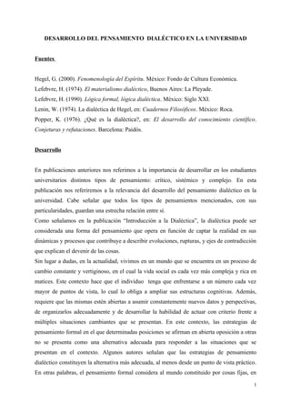 DESARROLLO DEL PENSAMIENTO DIALÉCTICO EN LA UNIVERSIDAD
Fuentes
Hegel, G. (2000). Fenomenología del Espíritu. México: Fondo de Cultura Económica.
Lefebvre, H. (1974). El materialismo dialéctico, Buenos Aires: La Pleyade.
Lefebvre, H. (1990). Lógica formal, lógica dialéctica. México: Siglo XXI.
Lenin, W. (1974). La dialéctica de Hegel, en: Cuadernos Filosóficos. México: Roca.
Popper, K. (1976). ¿Qué es la dialéctica?, en: El desarrollo del conocimiento científico.
Conjeturas y refutaciones. Barcelona: Paidós.
Desarrollo
En publicaciones anteriores nos referimos a la importancia de desarrollar en los estudiantes
universitarios distintos tipos de pensamiento: crítico, sistémico y complejo. En esta
publicación nos referiremos a la relevancia del desarrollo del pensamiento dialéctico en la
universidad. Cabe señalar que todos los tipos de pensamientos mencionados, con sus
particularidades, guardan una estrecha relación entre sí.
Como señalamos en la publicación “Introducción a la Dialéctica”, la dialéctica puede ser
considerada una forma del pensamiento que opera en función de captar la realidad en sus
dinámicas y procesos que contribuye a describir evoluciones, rupturas, y ejes de contradicción
que explican el devenir de las cosas.
Sin lugar a dudas, en la actualidad, vivimos en un mundo que se encuentra en un proceso de
cambio constante y vertiginoso, en el cual la vida social es cada vez más compleja y rica en
matices. Este contexto hace que el individuo tenga que enfrentarse a un número cada vez
mayor de puntos de vista, lo cual lo obliga a ampliar sus estructuras cognitivas. Además,
requiere que las mismas estén abiertas a asumir constantemente nuevos datos y perspectivas,
de organizarlos adecuadamente y de desarrollar la habilidad de actuar con criterio frente a
múltiples situaciones cambiantes que se presentan. En este contexto, las estrategias de
pensamiento formal en el que determinadas posiciones se afirman en abierta oposición a otras
no se presenta como una alternativa adecuada para responder a las situaciones que se
presentan en el contexto. Algunos autores señalan que las estrategias de pensamiento
dialéctico constituyen la alternativa más adecuada, al menos desde un punto de vista práctico.
En otras palabras, el pensamiento formal considera al mundo constituido por cosas fijas, en
1
 