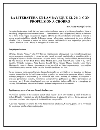 LA LITERATURA EN LAMBAYEQUE EL 2010: CON
            PROPULSIÓN A CHORRO
                                                                           Por Nicolás Hidrogo Navarro

La región Lambayeque, desde hace un lustro está teniendo una presencia incisiva en el quehacer literario
nacional y con proyecciones internacionales. Y quizá todo ello pase desapercibido porque en literatura
no se habla ni se yergue aún como un negocio editorial ni está directamente articulado al turismo ni
genere negocios ni réditos, más allá de la venta pasiva y silenciosa a cuentagotas de los libros o folletos
editados. Pero la literatura se mueve por dentro con una ebullición feraz, con un prestigio que todavía
“no está puesto en valor”, porque es intangible, es cultura viva.


Los grupos literarios

El Grupo literario “Signos” este 2010 hizo un relanzamiento internacional y un refortalecimiento con
nuevos miembros, rompiendo el círculo cerrado varonil regional, redefiniendo su posición estética y
seria por la literatura, desvinculándose de cualquier actitud lunática y dando cabida a poetas féminas y
de otras latitudes. César Boyd Brenis, Erika Madrid, José Abad, Ronald Calle, Hazzel Yen, Harold
Castillo, Wilfredo Gonzales, Anita Ramos, Ronald Pérez, Ricardo Musse, Guisella Limo, Mario
Morquencho, pasaron a formar esta nueva propuesta juvenil de los 2000 con gran empuje y proyección a
consolidarse como el baluarte de los círculos literarios en el norte del Perú.

Es una pena que otros grupos literarios hayan abandonado sus actividades o por desidia o por falta de
empatía y consolidación de los ideales estéticos grupales. No basta fundar grupos en solitario y darles
nombres pomposos o altisonantes y de cuando en vez sacar a blandir los nombres, es necesario la
actividad permanente: recitales, manifiestos, conversatorios, publicación de libros, participación en
concursos y en el debate cultural actual, son esos los requisitos indispensables de la existencia de los
círculos. Mil noches de intoxicada alcohólica y desvaríos egomaniacos no cuentan.


Los libros nuevos en el parnaso literario lambayecano

“7 pecados capitales de la educación actual: ética ficción” es el libro maduro y serio de relatos de
Gilbert Delgado Fernández que aborda la problemática de la educación a través de una censura sutil
convertida en relatos y en enigmas de intelectualizada comprensión.

“Universo Nocturno” poemario del poeta etenano Nilton Chafloque, Córdova, pasó a ser la revelación
del sonidos de las olas y la melodía marina.
 