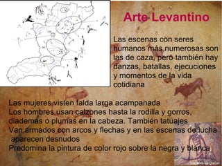 Arte Levantino Las mujeres visten falda larga acampanada Los hombres usan calzones hasta la rodilla y gorros, diademas o plumas en la cabeza. También tatuajes Van armados con arcos y flechas y en las escenas de lucha aparecen desnudos  Predomina la pintura de color rojo sobre la negra y blanca Las escenas con seres humanos más numerosas son las de caza, pero también hay danzas, batallas, ejecuciones y momentos de la vida cotidiana  Las Olivanas (Teruel 