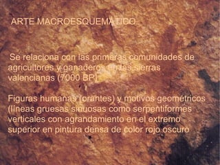 ARTE MACROESQUEMÁTICO Se relaciona con las primeras comunidades de agricultores y ganaderos en las sierras valencianas (7000 BP)‏ Figuras humanas (orantes) y motivos geométricos (líneas gruesas sinuosas como serpentiformes verticales con agrandamiento en el extremo superior en pintura densa de color rojo oscuro 
