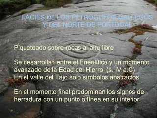 Piqueteado sobre rocas al aire libre  Se desarrollan entre el Eneolítico y un momento avanzado de la Edad del Hierro  (s. IV a.C)‏ En el valle del Tajo solo símbolos abstractos En el momento final predominan los signos de herradura con un punto o línea en su interior FACIES DE LOS PETROGLIFOS GALLEGOS Y DEL NORTE DE PORTUGAL 
