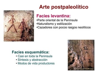 Arte postpaleolítico Facies esquemática: Casi en toda la Peninsula Síntesis y abstracción Modos de vida productores Facies levantina: Parte oriental de la Península  Naturalismo y estilización Cazadores con pocos rasgos neolíticos El Caroig (Valencia )‏ Cueva de los Letreros (Almería))‏ 