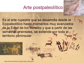 Arte postpaleolítico Es el arte rupestre que se desarrolla desde el Epipaleolítico hasta momentos muy avanzados de la Edad de los Metales y que a partir de las serranías orientales, se extiende por todo el territorio peninsular Abrigo de Roca dels Moros (Cogull, Lérida). Calco panel Peñas de Cabrera Domingo García (Segovia)‏ 
