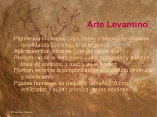 Arte Levantino Pigmentos minerales (rojo, negro y blanco) en diversas  tonalidades con excipiente orgánico  Aplicación con pinceles (¿de pluma de ave?)‏ Predominio de la  tinta plana  (color cubriente) y a veces  linea de contorno y trazos en el interior Forman escenas o composiciones con sentido dinámico  y movimiento Figuras humanas de pequeño tamaño (10 cm),  estilizadas y sujeto principal de las escenas ‏ Chimiachas. (Huesca)‏ 