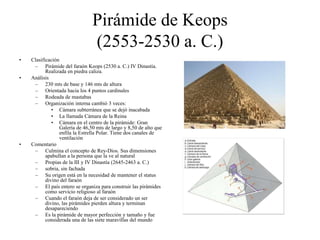 Pirámide de Keops
(2553-2530 a. C.)
• Clasificación
– Pirámide del faraón Keops (2530 a. C.) IV Dinastía.
Realizada en piedra caliza.
• Análisis
– 230 mts de base y 146 mts de altura
– Orientada hacia los 4 puntos cardinales
– Rodeada de mastabas
– Organización interna cambió 3 veces:
• Cámara subterránea que se dejó inacabada
• La llamada Cámara de la Reina
• Cámara en el centro de la pirámide: Gran
Galería de 46,50 mts de largo y 8,50 de alto que
enfila la Estrella Polar. Tiene dos canales de
ventilación
• Comentario
– Culmina el concepto de Rey-Dios. Sus dimensiones
apabullan a la persona que la ve al natural
– Propias de la III y IV Dinastía (2645-2463 a. C.)
– sobria, sin fachada
– Su origen está en la necesidad de mantener el status
divino del faraón
– El país entero se organiza para construir las pirámides
como servicio religioso al faraón
– Cuando el faraón deja de ser considerado un ser
divino, las pirámides pierden altura y terminan
desapareciendo
– Es la pirámide de mayor perfección y tamaño y fue
considerada una de las siete maravillas del mundo
 