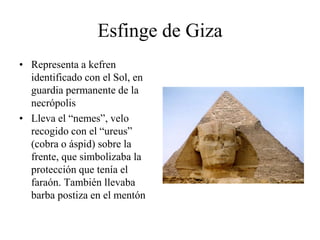 Esfinge de Giza
• Representa a kefren
identificado con el Sol, en
guardia permanente de la
necrópolis
• Lleva el “nemes”, velo
recogido con el “ureus”
(cobra o áspid) sobre la
frente, que simbolizaba la
protección que tenía el
faraón. También llevaba
barba postiza en el mentón
 